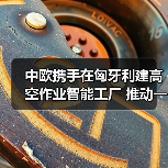 中欧携手在匈牙利建高空作业智能工厂 推动一带一路产业协同（图1）